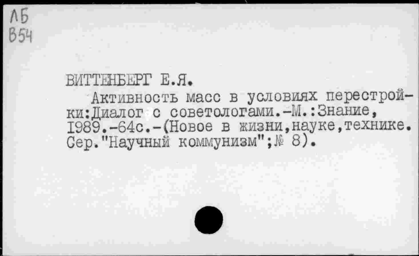 ﻿ЛБ
Б5Ч
ВИТТЕНБЕРГ Е.Я.
Активность масс в условиях перестрой-ки:Диалог с советологами.-М.:Знание, 1989.-64с.-(Новое в жизни,науке,технике. Сер."Научный коммунизм"8).